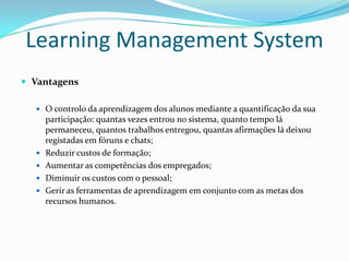 Learning Management System
 Vantagens

   O controlo da aprendizagem dos alunos mediante a quantificação da sua
      participação: quantas vezes entrou no sistema, quanto tempo lá
      permaneceu, quantos trabalhos entregou, quantas afirmações lá deixou
      registadas em fóruns e chats;
     Reduzir custos de formação;
     Aumentar as competências dos empregados;
     Diminuir os custos com o pessoal;
     Gerir as ferramentas de aprendizagem em conjunto com as metas dos
      recursos humanos.
 