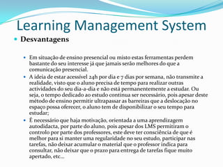 Learning Management System
 Desvantagens

   Em situação de ensino presencial ou misto estas ferramentas perdem
    bastante do seu interesse já que jamais serão melhores do que a
    comunicação presencial.
   A ideia de estar acessível 24h por dia e 7 dias por semana, não transmite a
    realidade, visto que o aluno precisa de tempo para realizar outras
    actividades do seu dia-a-dia e não está permanentemente a estudar. Ou
    seja, o tempo dedicado ao estudo continua ser necessário, pois apesar deste
    método de ensino permitir ultrapassar as barreiras que a deslocação no
    espaço possa oferecer, o aluno tem de disponibilizar o seu tempo para
    estudar;
   É necessário que haja motivação, orientada a uma aprendizagem
    autodidacta, por parte do aluno, pois apesar dos LMS permitiram o
    controlo por parte dos professores, este deve ter consciência de que é
    melhor para si manter uma regularidade no seu estudo, participar nas
    tarefas, não deixar acumular o material que o professor indica para
    consultar, não deixar que o prazo para entrega de tarefas fique muito
    apertado, etc…
 