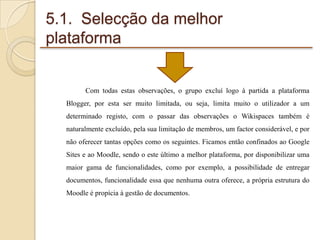5.1. Selecção da melhor
plataforma

Com todas estas observações, o grupo excluí logo à partida a plataforma
Blogger, por esta ser muito limitada, ou seja, limita muito o utilizador a um
determinado registo, com o passar das observações o Wikispaces também é
naturalmente excluído, pela sua limitação de membros, um factor considerável, e por
não oferecer tantas opções como os seguintes. Ficamos então confinados ao Google
Sites e ao Moodle, sendo o este último a melhor plataforma, por disponibilizar uma
maior gama de funcionalidades, como por exemplo, a possibilidade de entregar
documentos, funcionalidade essa que nenhuma outra oferece, a própria estrutura do

Moodle é propícia à gestão de documentos.

 