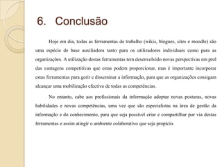 6. Conclusão
Hoje em dia, todas as ferramentas de trabalho (wikis, blogues, sites e moodle) são
uma espécie de base auxiliadora tanto para os utilizadores individuais como para as

organizações. A utilização destas ferramentas tem desenvolvido novas perspectivas em prol
das vantagens competitivas que estas podem proporcionar, mas é importante incorporar
estas ferramentas para gerir e disseminar a informação, para que as organizações consigam
alcançar uma mobilização efectiva de todas as competências.

No entanto, cabe aos profissionais da informação adoptar novas posturas, novas
habilidades e novas competências, uma vez que são especialistas na área de gestão da
informação e do conhecimento, para que seja possível criar e compartilhar por via destas
ferramentas e assim atingir o ambiente colaborativo que seja propício.

 