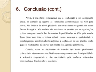 6. Conclusão (cont.)
Porém, é importante compreender que a colaboração é um componente
chave, no contexto de recorrer às ferramentas disponibilizadas na Web para

inovar, para investir em novos processos, em novas formas de gestão, em novas
formas de negócio. Mas também são proveitosas as soluções que as organizações
podem incorporar através das ferramentas disponibilizadas na Web, pois através
destas iriam com toda a certeza reduzir custos, aumentar a produtividade e

simultaneamente construir relações próximas e sólidas com os seus clientes, sendo
questões fundamentais e decisivas num mundo cada vez mais competitivo.
Contudo, todas as ferramentas de trabalho que foram previamente
referenciadas são sem sombra de dúvida uma vantagem em termos de adaptabilidade

a ambientes empresariais e são responsáveis pela mudança informativa
contextualizada dos utilizadores singulares.

 