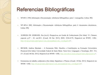 Referencias Bibliográficas


NP 405-1.1994, Informação e Documentação: referências bibliográficas: parte 1: monografias. Lisboa: IPQ



NP 405-4. 2002, Informação e Documentação: referências bibliográficas: parte 4: documentos electrónicos.
Lisboa: IPQ



ALMEIDA DE ANDRADE, Ilza [et.al.]- Perspectivas em Gestão & Conhecimento [Em linha]. V.1, Número
especial, p.27 – 43, out.2011. [Cosult. 08 Out. 2013]. ISSN: 2236-417X. Disponível em WWW: <URL:
http://d3.ipn.pt/index.php?option=com_docman&task=doc_view&gid=20>.



BECKER, Andriza Machado – A Ferramenta Wiki: Desafios e Contribuições na Formação Universitária
Presencial [Em linha]. Universidade Federal de Santa Maria: Texto livre: Linguagem e Tecnologia, 2011. V.4,
nº1. [Cosult. 08 Out. 2013]. Disponível em WWW: <URL: http://periodicos.letras.ufmg.br/index.php/textolivre>.



Ferramentas de trabalho colaborativo [Em linha]. Digitalizar o 3ºSector. [Cosult. 10 Out. 2013]. Disponível em
WWW: <URL: http://d3.ipn.pt/index.php?option=com_docman&task=doc_view&gid=20>.

 