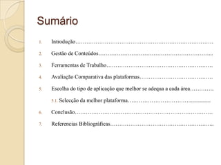 Sumário
1.

Introdução…………………………………………………………………

2.

Gestão de Conteúdos……………………………………………………...

3.

Ferramentas de Trabalho………………………………………………….

4.

Avaliação Comparativa das plataformas………………………………….

5.

Escolha do tipo de aplicação que melhor se adequa a cada área………….
5.1. Selecção

da melhor plataforma……………………………................

6.

Conclusão…………………………………………………………………

7.

Referencias Bibliográficas………………………………………………...

 