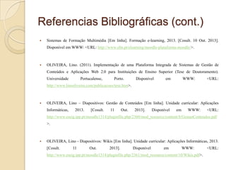 Referencias Bibliográficas (cont.)


Sistemas de Formação Multimédia [Em linha]. Formação e-learning, 2013. [Cosult. 10 Out. 2013].
Disponível em WWW: <URL: http://www.sfm.pt/elearning/moodle-plataforma-moodle/>.



OLIVEIRA, Lino. (2011). Implementação de uma Plataforma Integrada de Sistemas de Gestão de
Conteúdos e Aplicações Web 2.0 para Instituições de Ensino Superior (Tese de Doutoramento).
Universidade

Portucalense,

Porto.

Disponível

em

WWW:

<URL:

http://www.linooliveira.com/publicacoes/tese.htm>.



OLIVEIRA, Lino – Diapositivos: Gestão de Conteúdos [Em linha]. Unidade curricular: Aplicações
Informáticas,

2013.

[Cosult.

11

Out.

2013].

Disponível

em

WWW:

<URL:

http://www.eseig.ipp.pt/moodle1314/pluginfile.php/2360/mod_resource/content/8/GestaoConteudos.pdf
>.



OLIVEIRA, Lino - Diapositivos: Wikis [Em linha]. Unidade curricular: Aplicações Informáticas, 2013.
[Cosult.

11

Out.

2013].

Disponível

em

WWW:

http://www.eseig.ipp.pt/moodle1314/pluginfile.php/2361/mod_resource/content/10/Wikis.pdf>.

<URL:

 