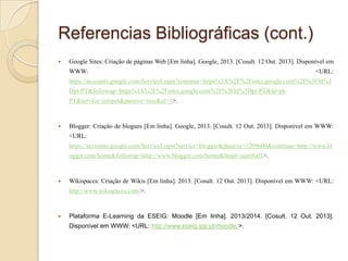 Referencias Bibliográficas (cont.)


Google Sites: Criação de páginas Web [Em linha]. Google, 2013. [Cosult. 12 Out. 2013]. Disponível em
WWW:

<URL:

https://accounts.google.com/ServiceLogin?continue=https%3A%2F%2Fsites.google.com%2F%3Fhl%3
Dpt-PT&followup=https%3A%2F%2Fsites.google.com%2F%3Fhl%3Dpt-PT&hl=ptPT&service=jotspot&passive=true&ul=1>.



Blogger: Criação de blogues [Em linha]. Google, 2013. [Cosult. 12 Out. 2013]. Disponível em WWW:
<URL:
https://accounts.google.com/ServiceLogin?service=blogger&passive=1209600&continue=http://www.bl
ogger.com/home&followup=http://www.blogger.com/home&ltmpl=start#s01>.



Wikispaces: Criação de Wikis [Em linha]. 2013. [Cosult. 12 Out. 2013]. Disponível em WWW: <URL:
http://www.wikispaces.com/>.



Plataforma E-Learning da ESEIG: Moodle [Em linha]. 2013/2014. [Cosult. 12 Out. 2013].
Disponível em WWW: <URL: http://www.eseig.ipp.pt/moodle/>.

 