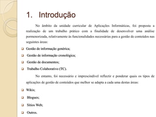 1. Introdução
No âmbito da unidade curricular de Aplicações Informáticas, foi proposta a
realização de um trabalho prático com a finalidade de desenvolver uma análise
pormenorizada, relativamente às funcionalidades necessárias para a gestão de conteúdos nas
seguintes áreas:


Gestão de informação genérica;



Gestão de informação cronológica;



Gestão de documentos;



Trabalho Colaborativo (TC).

No entanto, foi necessário e imprescindível reflectir e ponderar quais os tipos de
aplicações de gestão de conteúdos que melhor se adapta a cada uma destas áreas:


Wikis;



Blogues;



Sítios Web;



Outros.

 