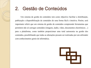 2. Gestão de Conteúdos
Um sistema de gestão de conteúdos tem como objectivo facilitar a distribuição,
publicação e disponibilização de conteúdos de uma forma fácil e intuitiva. Porém, será

importante referir que um sistema de gestão de conteúdos compreende ferramentas que
permitem não só carregar conteúdos (imagens, áudio, vídeo, documentos electrónicos…)
para a plataforma, como também proporcionar uma total autonomia na gestão dos
conteúdos, possibilitando que todas as alterações possam ser realizadas por um utilizador

com conhecimentos gerais de informática.

 