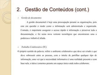 2. Gestão de Conteúdos (cont.)
3.

Gestão de documentos
A gestão documental é hoje uma preocupação perante as organizações, pois

esta em questão o modo como a informação será administrada e organizada.
Contudo, é importante assegurar o acesso rápido à informação e preservar toda a
documentação, e foi nesta nova vertente tecnológica que encontraram uma a
poderosa e imbatível aliada.

4.

Trabalho Colaborativo (TC)

O próprio sentido da palavra, refere o ambiente colaborativo que deve ser criado e que
deve sobressair entre as pessoas, com o intuito de partilhar qualquer tipo de

informação, uma vez que a necessidade informativa é uma realidade presente e com
base nela, a ideia é estarmos perante um espaço único onde todos colaboram.

 