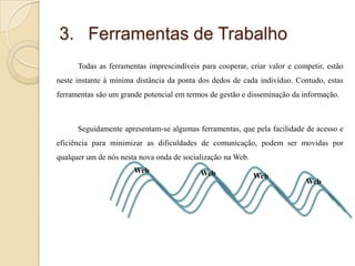 3. Ferramentas de Trabalho
Todas as ferramentas imprescindíveis para cooperar, criar valor e competir, estão
neste instante à mínima distância da ponta dos dedos de cada indivíduo. Contudo, estas

ferramentas são um grande potencial em termos de gestão e disseminação da informação.

Seguidamente apresentam-se algumas ferramentas, que pela facilidade de acesso e
eficiência para minimizar as dificuldades de comunicação, podem ser movidas por
qualquer um de nós nesta nova onda de socialização na Web.
Web

Web

Web

Web

 