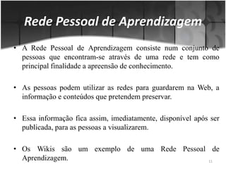 A Rede Pessoal de Aprendizagem consiste num conjunto de pessoas que encontram-se através de uma rede e tem como principal finalidade a apreensão de conhecimento. As pessoas podem utilizar as redes para guardarem na Web, a informação e conteúdos que pretendem preservar. Essa informação fica assim, imediatamente, disponível após ser publicada, para as pessoas a visualizarem. Os Wikis são um exemplo de uma Rede Pessoal de Aprendizagem.  Rede Pessoal de Aprendizagem11