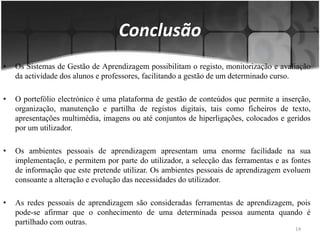 Os Sistemas de Gestão de Aprendizagem possibilitam o registo, monitorização e avaliação da actividade dos alunos e professores, facilitando a gestão de um determinado curso. O portefólio electrónico é uma plataforma de gestão de conteúdos que permite a inserção, organização, manutenção e partilha de registos digitais, tais como ficheiros de texto, apresentações multimédia, imagens ou até conjuntos de hiperligações, colocados e geridos por um utilizador. Os ambientes pessoais de aprendizagem apresentam uma enorme facilidade na sua implementação, e permitem por parte do utilizador, a selecção das ferramentas e as fontes de informação que este pretende utilizar. Os ambientes pessoais de aprendizagem evoluem consoante a alteração e evolução das necessidades do utilizador. As redes pessoais de aprendizagem são consideradas ferramentas de aprendizagem, pois pode-se afirmar que o conhecimento de uma determinada pessoa aumenta quando é partilhado com outras.Conclusão14