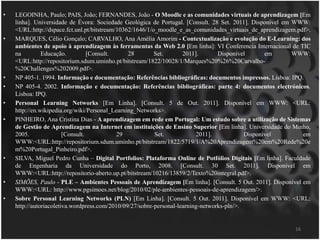 LEGOINHA, Paulo; PAIS, João; FERNANDES, João - O Moodle e as comunidades virtuais de aprendizagem[Em linha]. Universidade de Évora: Sociedade Geológica de Portugal. [Consult. 28 Set. 2011]. Disponível em WWW: <URL:http://dspace.fct.unl.pt/bitstream/10362/1646/1/o_moodle_e_as_comunidades_virtuais_de_aprendizagem.pdf>.MARQUES, Célio Gonçalo; CARVALHO, Ana Amélia Amorim - Contextualização e evolução do E-Learning: dos ambientes de apoio à aprendizagem às ferramentas da Web 2.0[Em linha]: VI Conferencia Internacional de TIC na Educação. [Consult. 28 Set. 2011]. Disponível em WWW: <URL:http://repositorium.sdum.uminho.pt/bitstream/1822/10028/1/Marques%20%26%20Carvalho-%20Challenges%202009.pdf>.NP 405-1. 1994. Informação e documentação: Referências bibliográficas: documentos impressos. Lisboa: IPQ.NP 405-4. 2002. Informação e documentação: Referências bibliográficas: parte 4: documentos electrónicos. Lisboa: IPQ.Personal Learning Networks [EmLinha]. [Consult. 5 de Out. 2011]. Disponível em WWW: <URL: http://en.wikipedia.org/wiki/Personal_Learning_Networks>.PINHEIRO, Ana Cristina Dias - A aprendizagem em rede em Portugal: Um estudo sobre a utilização de Sistemas de Gestão de Aprendizagem na Internet em instituições de EnsinoSuperior [Em linha]. Universidade do Minho, 2005. [Consult. 29 Set. 2011]. Disponível em WWW:<URL:http://repositorium.sdum.uminho.pt/bitstream/1822/5719/1/A%20Aprendizagem%20em%20Rede%20em%20Portugal_Pinheiro.pdf>.SILVA, Miguel Pedro Cunha – Digital Portfolios: Plataforma Online de Potfólios Digitais [Em linha]. Faculdade de Engenharia da Universidade do Porto, 2008. [Consult. 30 Set. 2011]. Disponível em WWW:<URL:http://repositorio-aberto.up.pt/bitstream/10216/13859/2/Texto%20integral.pdf>.SIMÕES, Paulo - PLE – Ambientes Pessoais de Aprendizagem [Em linha]. [Consult. 5 Out. 2011]. Disponível em WWW:<URL: http://www.pgsimoes.net/blog/2010/02/ple-ambientes-pessoais-de-aprendizagem/>.Sobre Personal Learning Networks (PLN) [EmLinha]. [Consult. 5 Out. 2011]. Disponível em WWW: <URL: http://autoriacoletiva.wordpress.com/2010/09/27/sobre-personal-learning-networks-pln/>.16