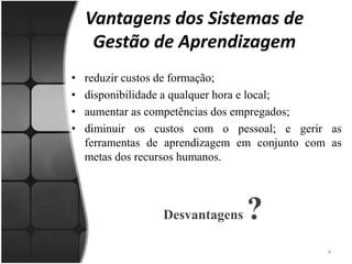 Vantagens dos Sistemas de Gestão de Aprendizagemreduzir custos de formação; disponibilidade a qualquer hora e local; aumentar as competências dos empregados; diminuir os custos com o pessoal; e gerir as ferramentas de aprendizagem em conjunto com as metas dos recursos humanos. Desvantagens ?4