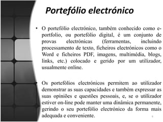 Portefólio electrónicoO portefólio electrónico, também conhecido como e-portfolio, ou portefólio digital, é um conjunto de provas electrónicas (ferramentas, incluindo processamento de texto, ficheiros electrónicos como o Word e ficheiros PDF, imagens, multimédia, blogs, links, etc.) colocado e gerido por um utilizador, usualmente online. Os portefólios electrónicos permitem ao utilizador demonstrar as suas capacidades e também expressar as suas opiniões e questões pessoais, e, se o utilizador estiver on-line pode manter uma dinâmica permanente, gerindo o seu portefólio electrónico da forma mais adequada e conveniente.6