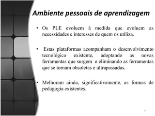 Ambiente pessoais de aprendizagem Os PLE evoluem à medida que evoluem as necessidades e interesses de quem os utiliza. Estas plataformas acompanham o desenvolvimento tecnológico existente, adoptando as novas ferramentas que surgem  e eliminando as ferramentas que se tornam obsoletas e ultrapassadas. Melhoram ainda, significativamente, as formas de pedagogia existentes.9