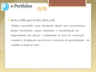 10


                               (1/3)

     Barbas (2006 apud ALVES, 2010, p.29):

      "Define e-portefólio como documento digital com características
      fluídas (movimento, espaço integrador e transformação da
      temporalidade dos fluxos) e multimodais (a nível da construção,
      recepção e divulgação) que descreve o percurso de aprendizagem    do
      cidadão ao longo da vida."




Fonte imagem: http://tutoronline09.wordpress.com/2009/08/
 