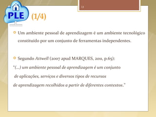 13



              (1/4)
      Um ambiente pessoal de aprendizagem é um ambiente tecnológico
       constituído por um conjunto de ferramentas independentes.


      Segundo Attwell (2007 apud MARQUES, 2011, p.65):

   “(…) um ambiente pessoal de aprendizagem é um conjunto

   de aplicações, serviços e diversos tipos de recursos

   de aprendizagem recolhidos a partir de diferentes contextos.”




Fonte imagem: http://blog.arvixe.com/what-is-a-personal-learning-environment/
 