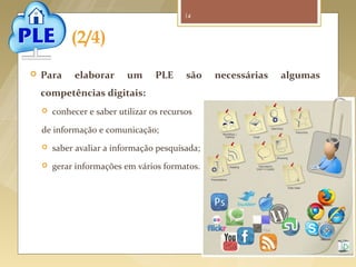 14



                   (2/4)
         Para     elaborar      um      PLE     são     necessárias        algumas
          competências digitais:
             conhecer e saber utilizar os recursos

          de informação e comunicação;
             saber avaliar a informação pesquisada;
             gerar informações em vários formatos.




Fonte imagem: http://elearningenred.blogspot.pt/2011/04/de-las-redes-sociales-al-entorno.html/
 