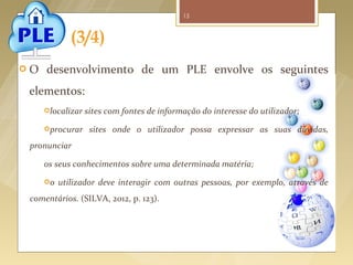 15



                 (3/4)
   O     desenvolvimento de um PLE envolve os seguintes
     elementos:
         localizar   sites com fontes de informação do interesse do utilizador;
         procurar     sites onde o utilizador possa expressar as suas dúvidas,
      pronunciar

         os seus conhecimentos sobre uma determinada matéria;
         o   utilizador deve interagir com outras pessoas, por exemplo, através de
      comentários. (SILVA, 2012, p. 123).




Fonte imagem: http://wiki.sla.org/display/23Things/Week+8+Wikis+-+Collaborative+Portals
 