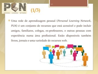 17



                                 (1/3)
          Uma rede de aprendizagem pessoal (Personal Learning Network,
           PLN) é um conjunto de recursos que está acessível e pode incluir
           amigos, familiares, colegas, ex-professores, e outras pessoas com
           experiência numa área profissional. Estão disponíveis também
           livros, jornais e uma variedade de recursos web.




Fonte logo: http://pdfcast.org/pdf/creating-a-personal-learning-network
Fonte imagem: http://edtechlife.com/?p=2892
 