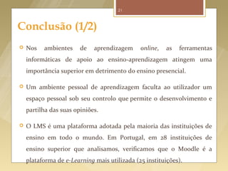 21



Conclusão (1/2)
   Nos   ambientes     de   aprendizagem     online,   as   ferramentas
    informáticas de apoio ao ensino-aprendizagem atingem uma
    importância superior em detrimento do ensino presencial.

   Um ambiente pessoal de aprendizagem faculta ao utilizador um
    espaço pessoal sob seu controlo que permite o desenvolvimento e
    partilha das suas opiniões.

   O LMS é uma plataforma adotada pela maioria das instituições de
    ensino em todo o mundo. Em Portugal, em 28 instituições de
    ensino superior que analisamos, verificamos que o Moodle é a
    plataforma de e-Learning mais utilizada (25 instituições).
 