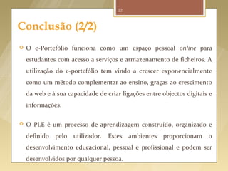 22



Conclusão (2/2)
   O e-Portefólio funciona como um espaço pessoal online para
    estudantes com acesso a serviços e armazenamento de ficheiros. A
    utilização do e-portefólio tem vindo a crescer exponencialmente
    como um método complementar ao ensino, graças ao crescimento
    da web e à sua capacidade de criar ligações entre objectos digitais e
    informações.

   O PLE é um processo de aprendizagem construído, organizado e
    definido pelo utilizador.     Estes    ambientes proporcionam      o
    desenvolvimento educacional, pessoal e profissional e podem ser
    desenvolvidos por qualquer pessoa.
 