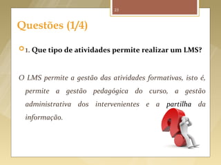 23



      Questões (1/4)

       1. Que tipo de atividades permite realizar um LMS?



      O LMS permite a gestão das atividades formativas, isto é,
          permite a gestão pedagógica do curso, a gestão
          administrativa dos intervenientes e a partilha da
          informação.




Fonte imagem: http://www.advancedcarechiro.com/chiropractic-resources/frequently-asked-questions/
 