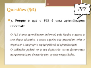 25



     Questões (3/4)

       3. Porque é que o PLE é uma aprendizagem

          informal?

          O PLE é uma aprendizagem informal, pois faculta o acesso à
          tecnologia educativa a todos aqueles que pretendam criar e
          organizar o seu próprio espaço pessoal de aprendizagem.
          O utilizador poderá ter à sua disposição vastas ferramentas
          que personalizará de acordo com as suas necessidades.



Fonte imagem: http://thecomicspot.blogspot.pt/2010/12/2010-wrap-episode-this-week-you-are.html
 