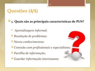 26



     Questões (4/4)

       4. Quais são as principais características de PLN?


             Aprendizagem informal;
           Resolução         de problemas;
           Novos       conhecimentos;
           Conexão        com profissionais e especialistas;
           Partilha      de informação;
           Guardar        informação interessante.


Fonte imagem: http://gesvol.wordpress.com/2012/03/03/questions/
 