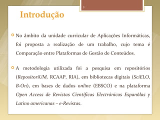 3


     Introdução

   No âmbito da unidade curricular de Aplicações Informáticas,
    foi proposta a realização de um trabalho, cujo tema é
    Comparação entre Plataformas de Gestão de Conteúdos.

   A metodologia utilizada foi a pesquisa em repositórios
    (RepositoriUM, RCAAP, RIA), em bibliotecas digitais (SciELO,
    B-On), em bases de dados online (EBSCO) e na plataforma
    Open Access de Revistas Científicas Electrónicas Espanõlas y
    Latino americanas – e-Revistas.
 