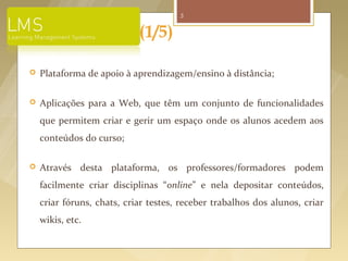5


                              (1/5)

   Plataforma de apoio à aprendizagem/ensino à distância;

   Aplicações para a Web, que têm um conjunto de funcionalidades
    que permitem criar e gerir um espaço onde os alunos acedem aos
    conteúdos do curso;

   Através desta plataforma, os professores/formadores podem
    facilmente criar disciplinas “online” e nela depositar conteúdos,
    criar fóruns, chats, criar testes, receber trabalhos dos alunos, criar
    wikis, etc.


       Fonte imagem: http://web.mit.edu/edtech/casestudies/lms.html
 
