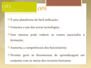 7


                       (3/5)

É   uma plataforma de fácil utilização;

 Fomenta   o uso das novas tecnologias;

 Este   sistema pode reduzir os custos associados à
 formação;

 Aumenta    a competências dos funcionários;

 Permite   gerir as ferramentas de aprendizagem em
 conjunto com as metas dos recursos humanos.
 