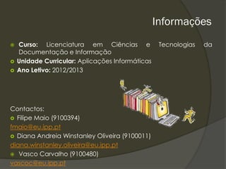 Informações
   Curso: Licenciatura em Ciências e              Tecnologias   da
    Documentação e Informação
   Unidade Curricular: Aplicações Informáticas
   Ano Letivo: 2012/2013




Contactos:
 Filipe Maio (9100394)
fmaio@eu.ipp.pt
 Diana Andreia Winstanley Oliveira (9100011)
diana.winstanley.oliveira@eu.ipp.pt
 Vasco Carvalho (9100480)
vascoc@eu.ipp.pt
 