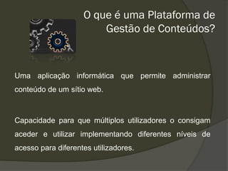 O que é uma Plataforma de
                        Gestão de Conteúdos?



Uma aplicação informática que permite administrar
conteúdo de um sítio web.



Capacidade para que múltiplos utilizadores o consigam
aceder e utilizar implementando diferentes níveis de
acesso para diferentes utilizadores.
 