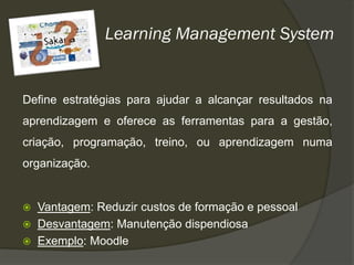 Learning Management System


Define estratégias para ajudar a alcançar resultados na
aprendizagem e oferece as ferramentas para a gestão,
criação, programação, treino, ou aprendizagem numa
organização.


   Vantagem: Reduzir custos de formação e pessoal
   Desvantagem: Manutenção dispendiosa
   Exemplo: Moodle
 