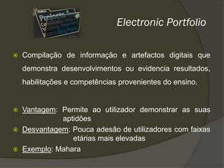 Electronic Portfolio

   Compilação de informação e artefactos digitais que
    demonstra desenvolvimentos ou evidencia resultados,
    habilitações e competências provenientes do ensino.


   Vantagem: Permite ao utilizador demonstrar as suas
              aptidões
   Desvantagem: Pouca adesão de utilizadores com faixas
                 etárias mais elevadas
   Exemplo: Mahara
 