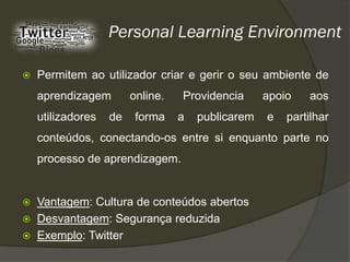 Personal Learning Environment

   Permitem ao utilizador criar e gerir o seu ambiente de
    aprendizagem        online.   Providencia      apoio   aos
    utilizadores   de    forma    a   publicarem   e   partilhar
    conteúdos, conectando-os entre si enquanto parte no
    processo de aprendizagem.


   Vantagem: Cultura de conteúdos abertos
   Desvantagem: Segurança reduzida
   Exemplo: Twitter
 