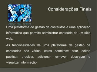 Considerações Finais


Uma plataforma de gestão de conteúdos é uma aplicação
informática que permite administrar conteúdo de um sítio
web.

As funcionalidades de uma plataforma de gestão de
conteúdos são várias, estas permitem: criar, editar,
publicar,   arquivar,    adicionar,   remover,   descrever   e
visualizar informação.
 
