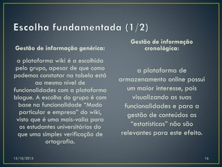 Gestão de informação genérica:

Gestão de informação
cronológica:

a plataforma wiki é a escolhida
pelo grupo, apesar de que como
podemos constatar na tabela está
ao mesmo nível de
funcionalidades com a plataforma
blogue. A escolha do grupo é com
base na funcionalidade “Modo
particular e empresa” do wiki,
visto que é uma mais-valia para
os estudantes universitários do
que uma simples verificação de
ortografia.

a plataforma de
armazenamento online possui
um maior interesse, pois
visualizando as suas
funcionalidades e para a
gestão de conteúdos as
“estatísticas” não são
relevantes para este efeito.

15/10/2013

16

 