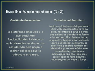 Gestão de documentos:

Trabalho colaborativo:

a plataforma sítios web é a
que possui mais
funcionalidades, incluindo as
mais relevantes, sendo por isso
considerada pelo grupo a
melhor aplicação que se
adequa a esta área.

tanto as plataformas blogue como
sítios web são importantes nesta
área, no entanto o grupo pensa
que ambas as plataformas foram
criadas para fins distintos. Isto é,
enquanto o blogue está destinado
para publicações regulares, os
sítios web poderão também ser
efetuados para esse efeito, mas
normalmente, consiste em
publicações não tão regulares,
sendo apenas feito algumas
atualizações de longe a longe.

15/10/2013

17

 