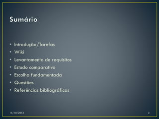 •
•
•
•
•
•
•

Introdução/Tarefas
Wiki
Levantamento de requisitos
Estudo comparativo
Escolha fundamentada
Questões
Referências bibliográficas

15/10/2013

2

 