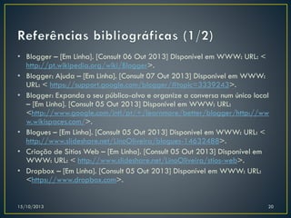 • Blogger – [Em Linha]. [Consult 06 Out 2013] Disponível em WWW: URL: <
http://pt.wikipedia.org/wiki/Blogger>.
• Blogger: Ajuda – [Em Linha]. [Consult 07 Out 2013] Disponível em WWW:
URL: < https://support.google.com/blogger/#topic=3339243>.
• Blogger: Expanda o seu público-alvo e organize a conversa num único local
– [Em Linha]. [Consult 05 Out 2013] Disponível em WWW: URL:
<http://www.google.com/intl/pt/+/learnmore/better/blogger/http://ww
w.wikispaces.com/>.
• Blogues – [Em Linha]. [Consult 05 Out 2013] Disponível em WWW: URL: <
http://www.slideshare.net/LinoOliveira/blogues-14632488>.
• Criação de Sítios Web – [Em Linha]. [Consult 05 Out 2013] Disponível em
WWW: URL: < http://www.slideshare.net/LinoOliveira/stios-web>.
• Dropbox – [Em Linha]. [Consult 05 Out 2013] Disponível em WWW: URL:
<https://www.dropbox.com>.

15/10/2013

20

 