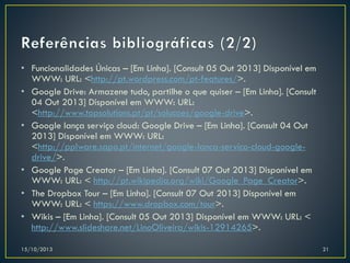 • Funcionalidades Únicas – [Em Linha]. [Consult 05 Out 2013] Disponível em
WWW: URL: <http://pt.wordpress.com/pt-features/>.
• Google Drive: Armazene tudo, partilhe o que quiser – [Em Linha]. [Consult
04 Out 2013] Disponível em WWW: URL:
<http://www.topsolutions.pt/pt/solucoes/google-drive>.
• Google lança serviço cloud: Google Drive – [Em Linha]. [Consult 04 Out
2013] Disponível em WWW: URL:
<http://pplware.sapo.pt/internet/google-lanca-servico-cloud-googledrive/>.
• Google Page Creator – [Em Linha]. [Consult 07 Out 2013] Disponível em
WWW: URL: < http://pt.wikipedia.org/wiki/Google_Page_Creator>.
• The Dropbox Tour – [Em Linha]. [Consult 07 Out 2013] Disponível em
WWW: URL: < https://www.dropbox.com/tour>.
• Wikis – [Em Linha]. [Consult 05 Out 2013] Disponível em WWW: URL: <
http://www.slideshare.net/LinoOliveira/wikis-12914265>.
15/10/2013

21

 