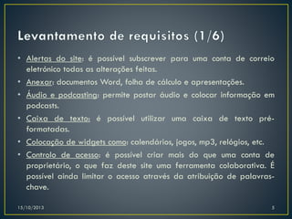 • Alertas do site: é possível subscrever para uma conta de correio
eletrónico todas as alterações feitas.
• Anexar: documentos Word, folha de cálculo e apresentações.
• Áudio e podcasting: permite postar áudio e colocar informação em
podcasts.
• Caixa de texto: é possível utilizar uma caixa de texto préformatadas.
• Colocação de widgets como: calendários, jogos, mp3, relógios, etc.
• Controlo de acesso: é possível criar mais do que uma conta de
proprietário, o que faz deste site uma ferramenta colaborativa. É
possível ainda limitar o acesso através da atribuição de palavraschave.
15/10/2013

5

 