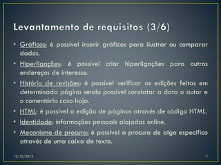 • Gráficos: é possível inserir gráficos para ilustrar ou comparar
dados.
• Hiperligações: é possível criar hiperligações para outros
endereços de interesse.
• Histório de revisões: é possível verificar as edições feitas em
determinada página sendo possível constatar a data o autor e
o comentário caso haja.
• HTML: é possível a edição de páginas através de código HTML.
• Identidade: informações pessoais alojadas online.
• Mecanismo de procura: é possível a procura de algo específico
através de uma caixa de texto.
15/10/2013

7

 
