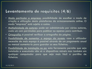 • Modo particular e empresa: possibilidade de escolher o modo de
criação e utilização desta plataforma de armazenamento online. O
modo "empresa" está sujeito a custos.
• Multiplicidade de autores: pode ser administrado por vários autores,
cada um com permissões para publicar ou apenas para contribuir.
• Ortografia: é possível verificar a ortografia da página.
• Possibilidade de aumentar o espaço da nuvem: caso o utilizador
necessite de mais espaço é possível através de um pagamento anual
ou mensal aumenta-lo para guardar os seus ficheiros.
• Possibilidade de instalação no pc: esta ferramenta permite que seja
instalada e executada não só a dispositivos móveis mas também em
qualquer computador para que seja mais fácil a partilha de
ficheiros.
15/10/2013

8

 