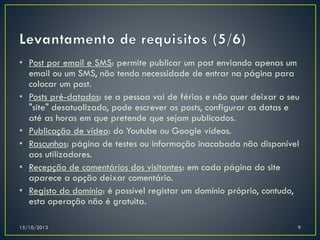 • Post por email e SMS: permite publicar um post enviando apenas um
email ou um SMS, não tendo necessidade de entrar na página para
colocar um post.
• Posts pré-datados: se a pessoa vai de férias e não quer deixar o seu
"site" desatualizado, pode escrever os posts, configurar as datas e
até as horas em que pretende que sejam publicados.
• Publicação de vídeo: do Youtube ou Google vídeos.
• Rascunhos: página de testes ou informação inacabada não disponível
aos utilizadores.
• Recepção de comentários dos visitantes: em cada página do site
aparece a opção deixar comentário.
• Registo do domínio: é possível registar um domínio próprio, contudo,
esta operação não é gratuita.
15/10/2013

9

 