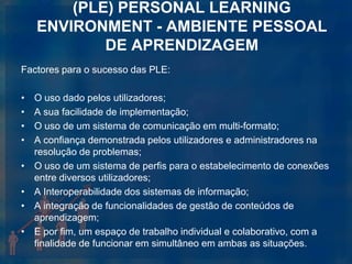 (PLE) PERSONAL LEARNING
    ENVIRONMENT - AMBIENTE PESSOAL
            DE APRENDIZAGEM
Factores para o sucesso das PLE:

•   O uso dado pelos utilizadores;
•   A sua facilidade de implementação;
•   O uso de um sistema de comunicação em multi-formato;
•   A confiança demonstrada pelos utilizadores e administradores na
    resolução de problemas;
•   O uso de um sistema de perfis para o estabelecimento de conexões
    entre diversos utilizadores;
•   A Interoperabilidade dos sistemas de informação;
•   A integração de funcionalidades de gestão de conteúdos de
    aprendizagem;
•   E por fim, um espaço de trabalho individual e colaborativo, com a
    finalidade de funcionar em simultâneo em ambas as situações.
 