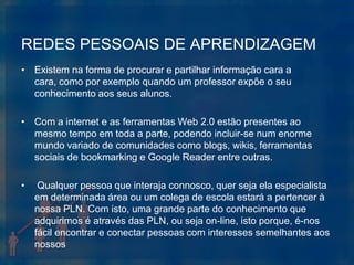 REDES PESSOAIS DE APRENDIZAGEM
• Existem na forma de procurar e partilhar informação cara a
  cara, como por exemplo quando um professor expõe o seu
  conhecimento aos seus alunos.

• Com a internet e as ferramentas Web 2.0 estão presentes ao
  mesmo tempo em toda a parte, podendo incluir-se num enorme
  mundo variado de comunidades como blogs, wikis, ferramentas
  sociais de bookmarking e Google Reader entre outras.

•    Qualquer pessoa que interaja connosco, quer seja ela especialista
    em determinada área ou um colega de escola estará a pertencer à
    nossa PLN. Com isto, uma grande parte do conhecimento que
    adquirimos é através das PLN, ou seja on-line, isto porque, é-nos
    fácil encontrar e conectar pessoas com interesses semelhantes aos
    nossos
 