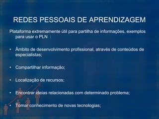 REDES PESSOAIS DE APRENDIZAGEM
Plataforma extremamente útil para partilha de informações, exemplos
   para usar o PLN :

• Âmbito de desenvolvimento profissional, através de conteúdos de
  especialistas;

• Compartilhar informação;

• Localização de recursos;

• Encontrar ideias relacionadas com determinado problema;

• Tomar conhecimento de novas tecnologias;
 